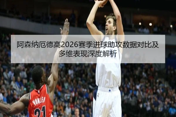 阿森纳厄德高2026赛季进球助攻数据对比及多维表现深度解析