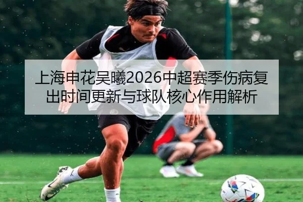 上海申花吴曦2026中超赛季伤病复出时间更新与球队核心作用解析